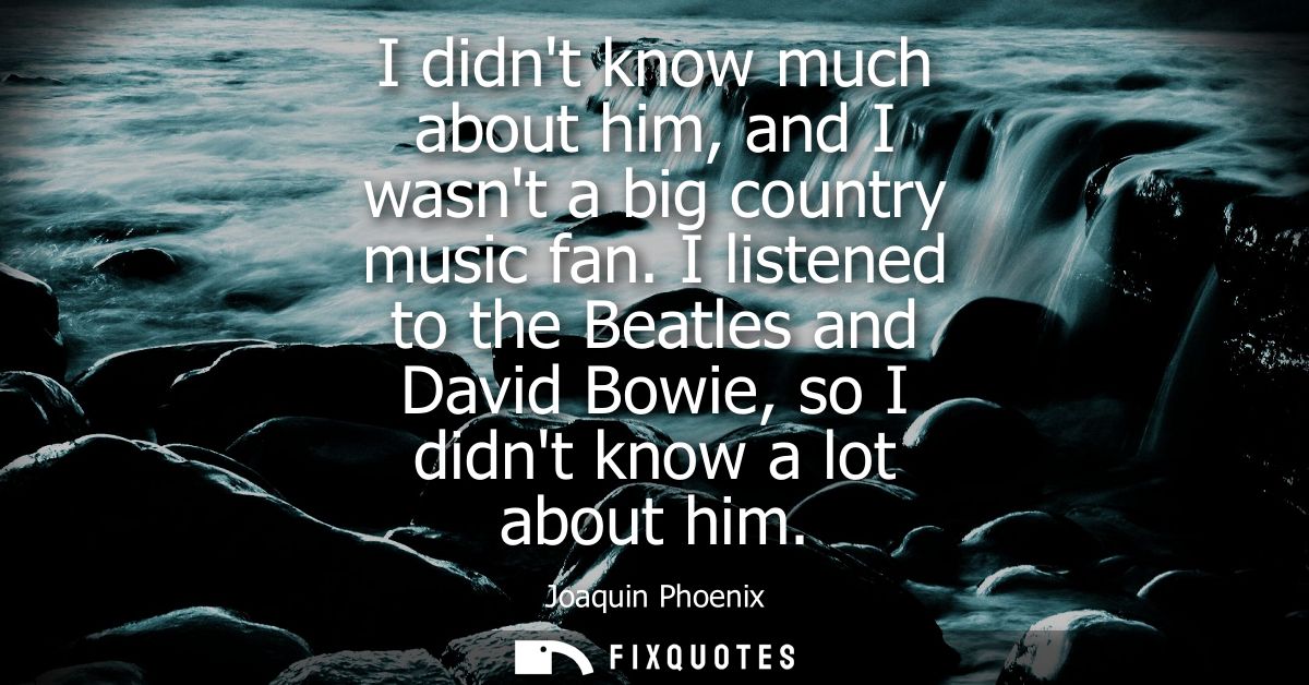 I didnt know much about him, and I wasnt a big country music fan. I listened to the Beatles and David Bowie, so I didnt 