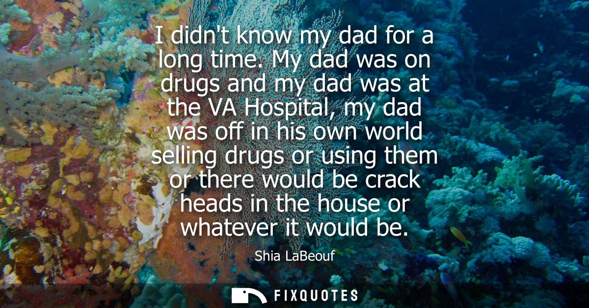 I didnt know my dad for a long time. My dad was on drugs and my dad was at the VA Hospital, my dad was off in his own wo