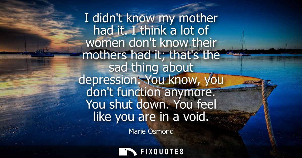 I didnt know my mother had it. I think a lot of women dont know their mothers had it thats the sad thing about depressio