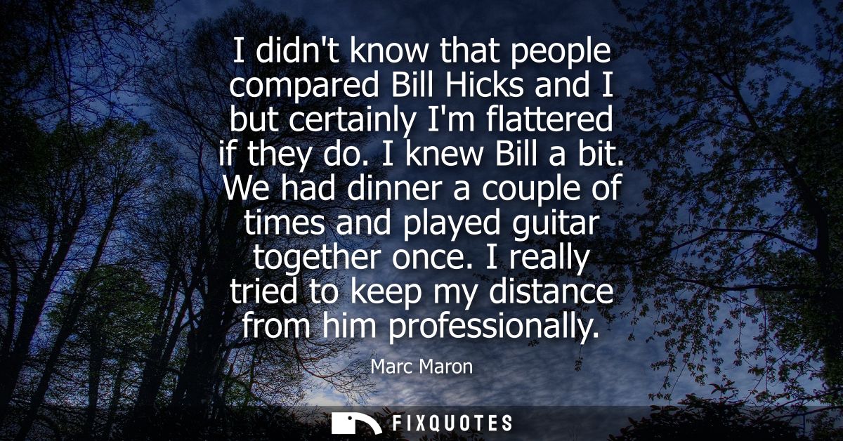 I didnt know that people compared Bill Hicks and I but certainly Im flattered if they do. I knew Bill a bit.