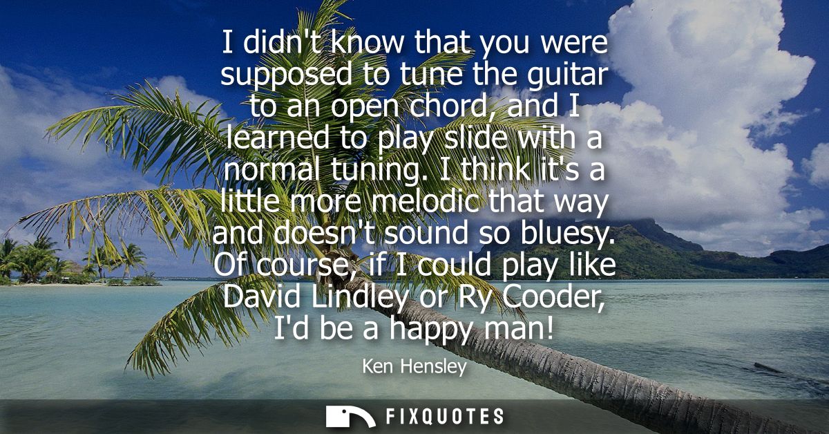 I didnt know that you were supposed to tune the guitar to an open chord, and I learned to play slide with a normal tunin