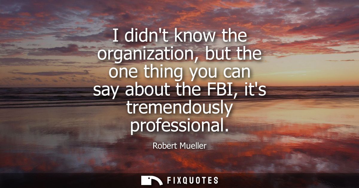 I didnt know the organization, but the one thing you can say about the FBI, its tremendously professional