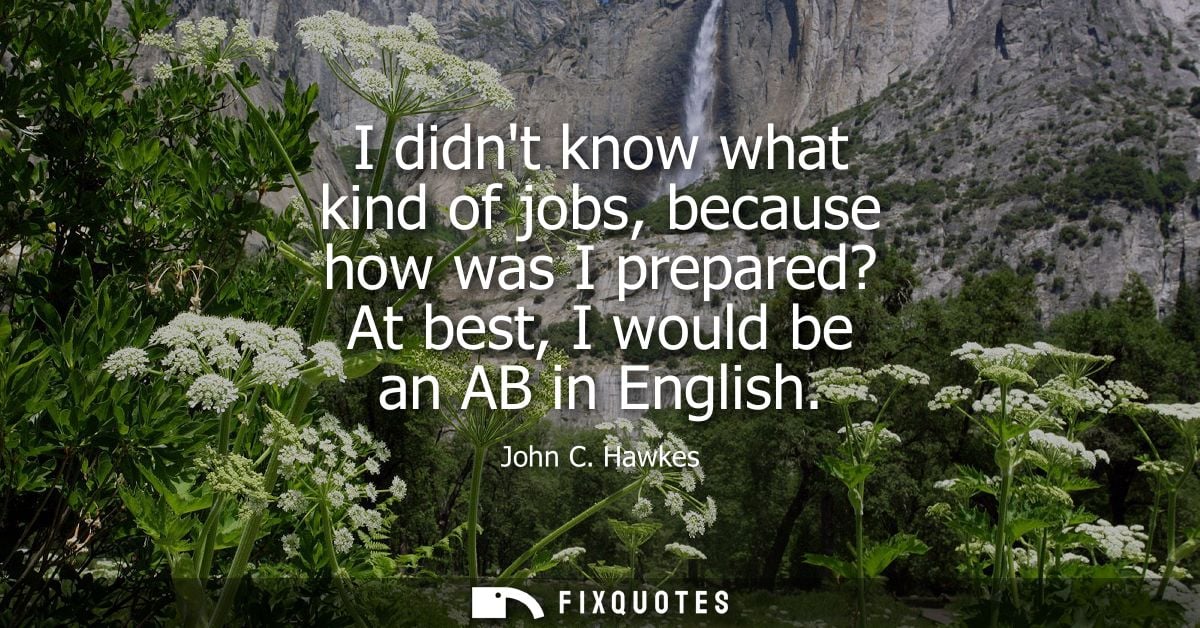 I didnt know what kind of jobs, because how was I prepared? At best, I would be an AB in English