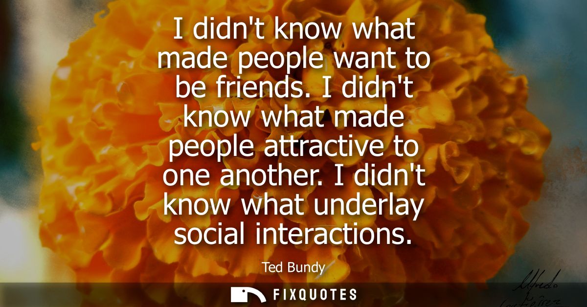 I didnt know what made people want to be friends. I didnt know what made people attractive to one another. I didnt know 