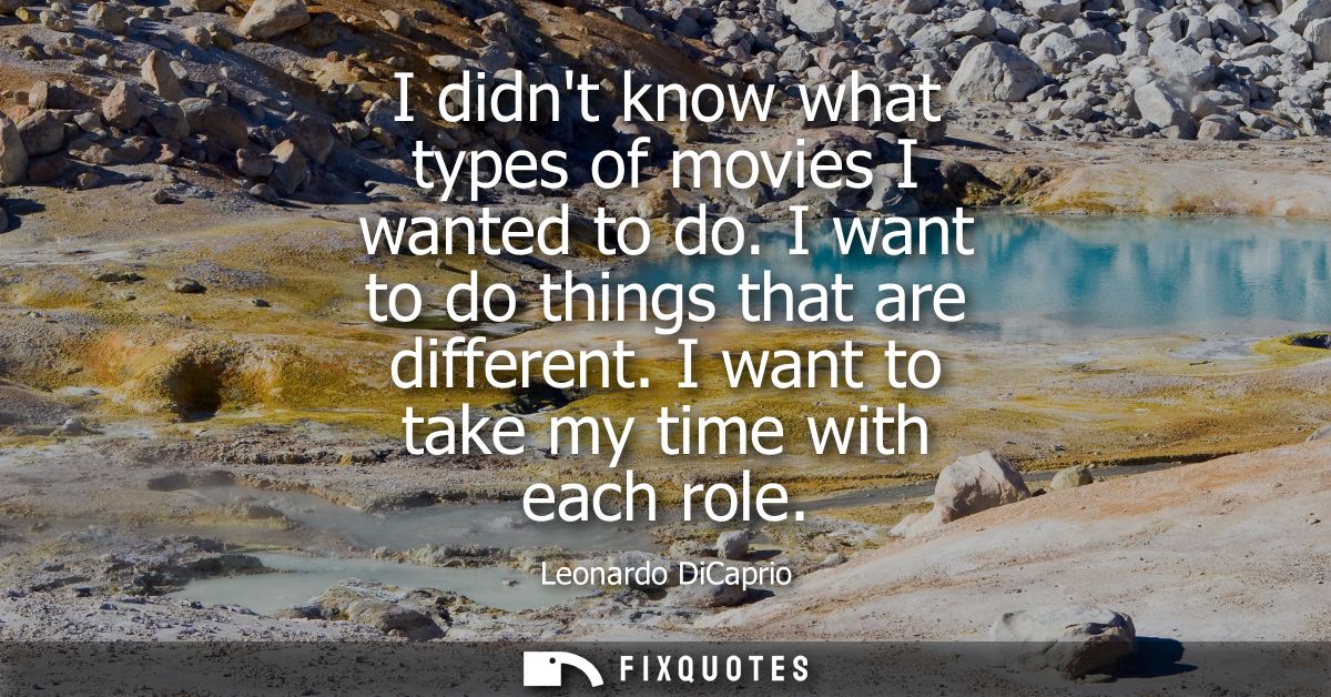 I didnt know what types of movies I wanted to do. I want to do things that are different. I want to take my time with ea
