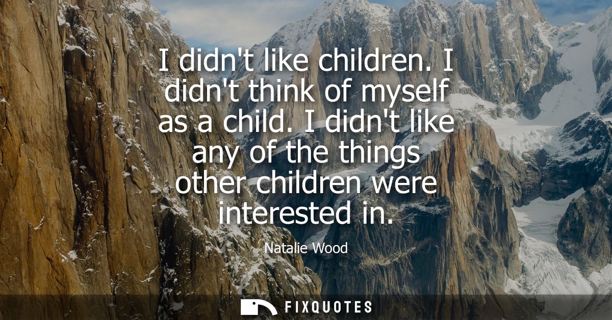 I didnt like children. I didnt think of myself as a child. I didnt like any of the things other children were interested