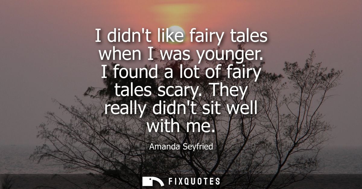 I didnt like fairy tales when I was younger. I found a lot of fairy tales scary. They really didnt sit well with me