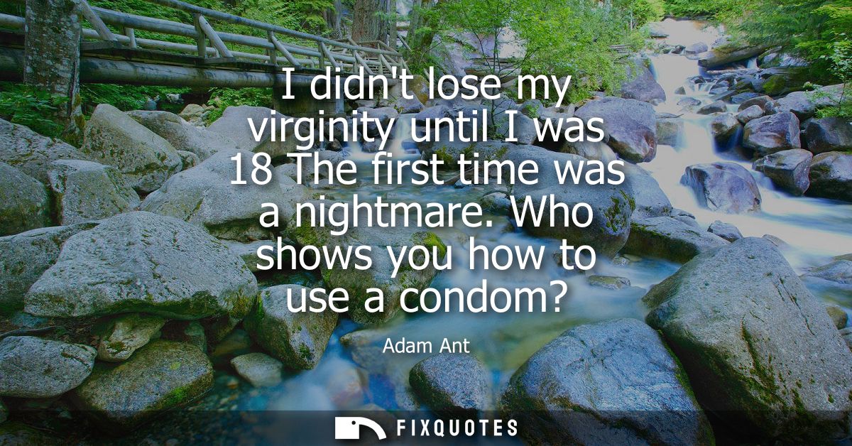 I didnt lose my virginity until I was 18 The first time was a nightmare. Who shows you how to use a condom?