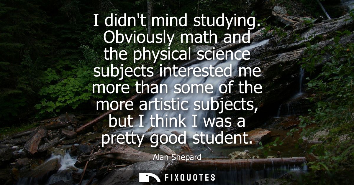 I didnt mind studying. Obviously math and the physical science subjects interested me more than some of the more artisti