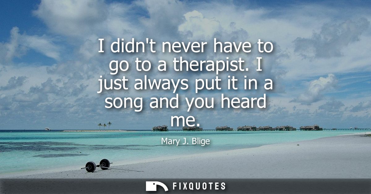 I didnt never have to go to a therapist. I just always put it in a song and you heard me - Mary J. Blige