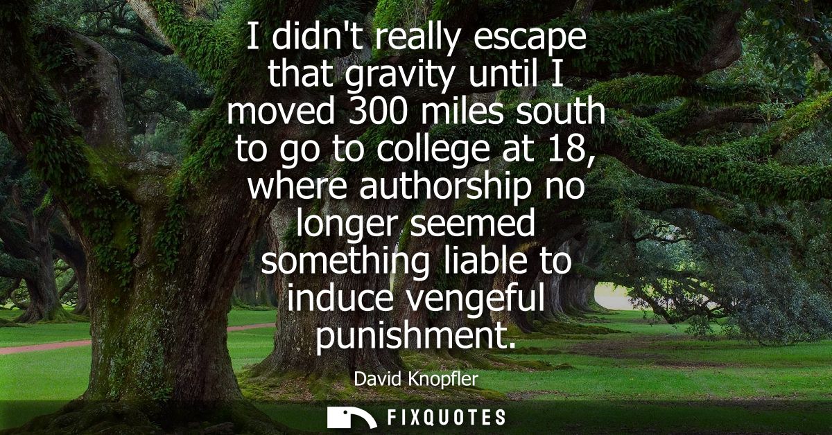 I didnt really escape that gravity until I moved 300 miles south to go to college at 18, where authorship no longer seem