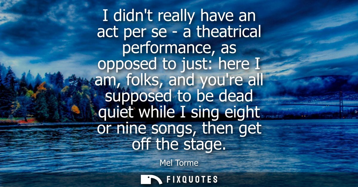 I didnt really have an act per se - a theatrical performance, as opposed to just: here I am, folks, and youre all suppos