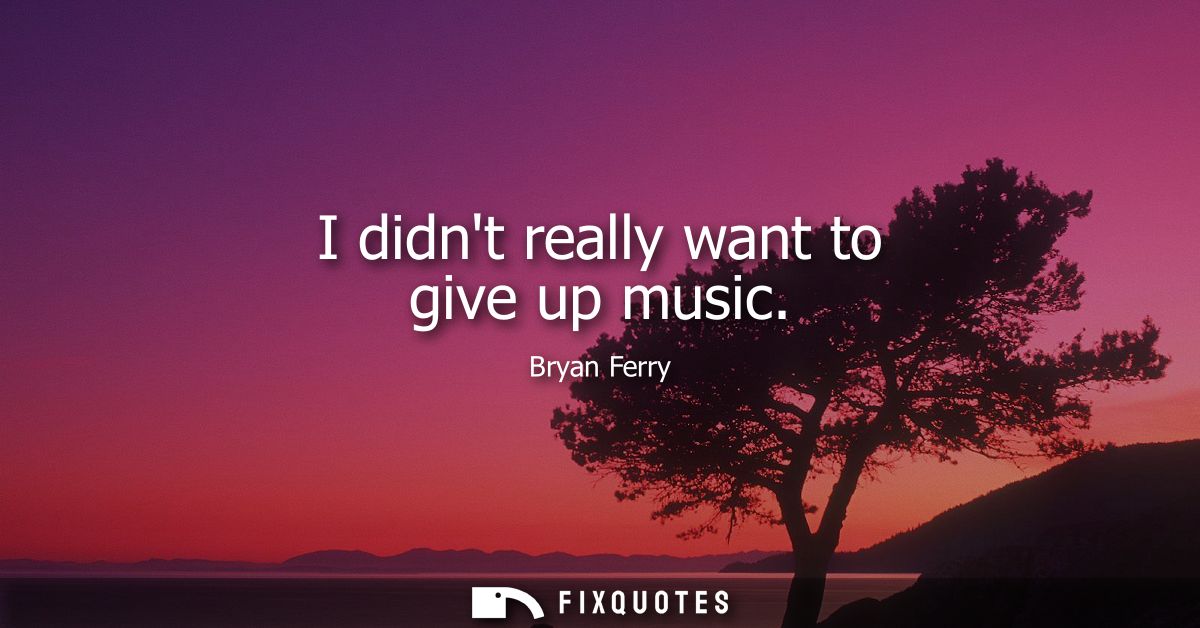 I didnt really want to give up music