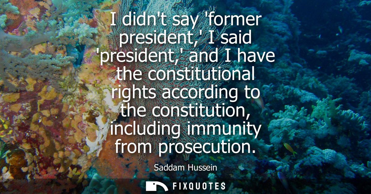 I didnt say former president, I said president, and I have the constitutional rights according to the constitution, incl