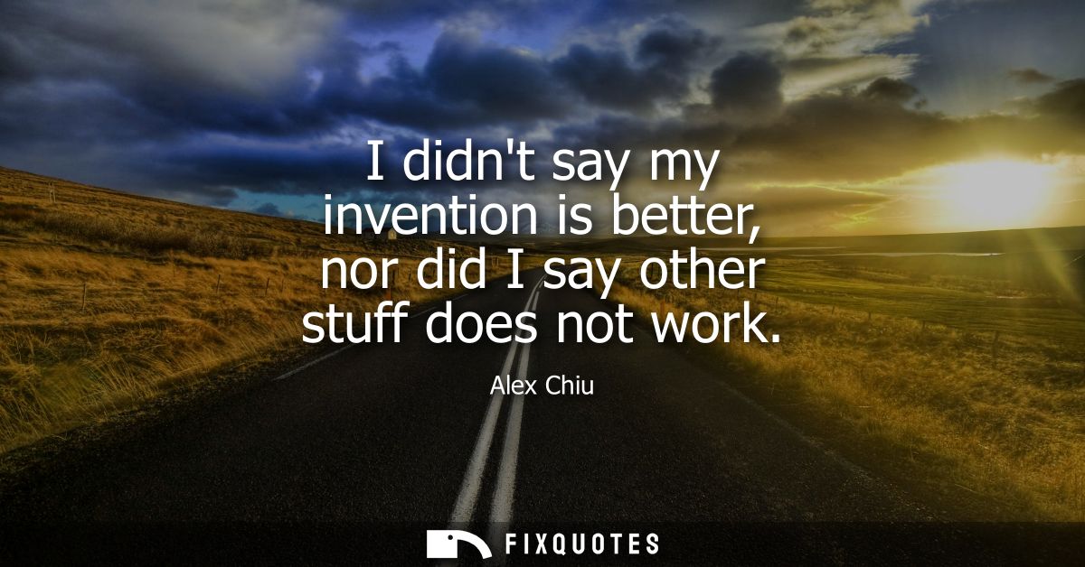I didnt say my invention is better, nor did I say other stuff does not work