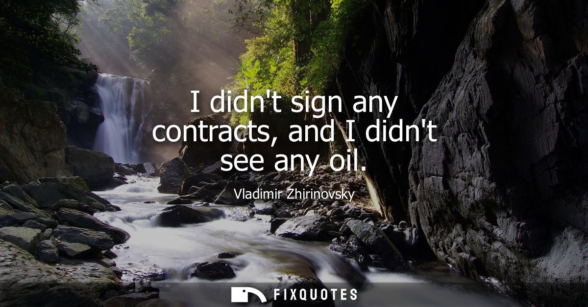 I didnt sign any contracts, and I didnt see any oil