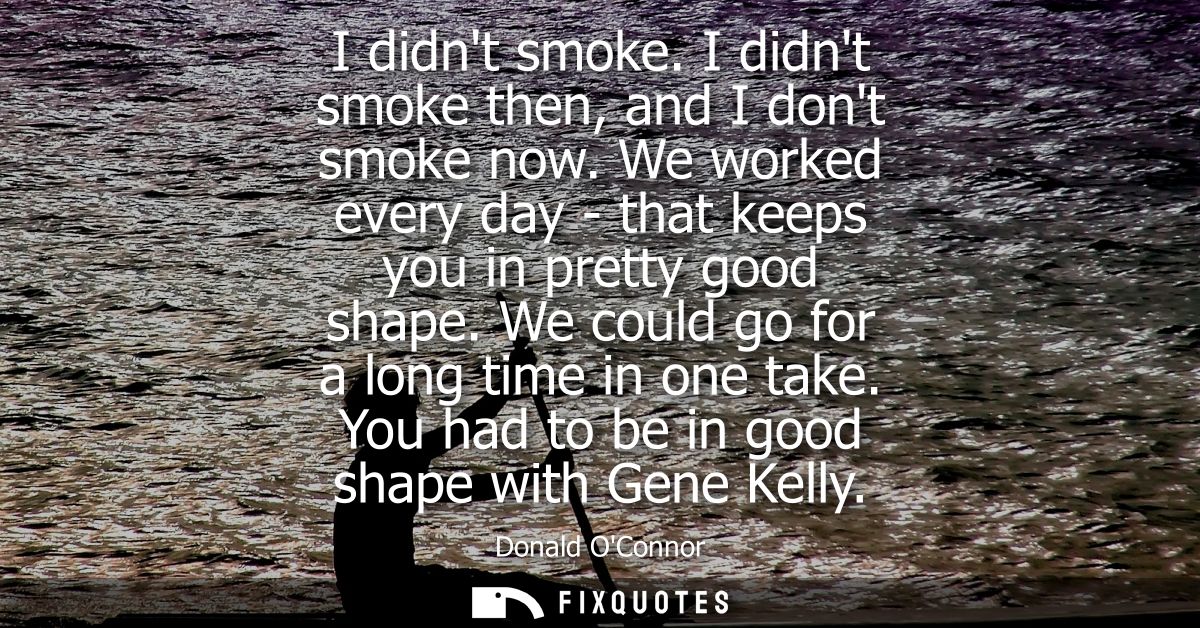 I didnt smoke. I didnt smoke then, and I dont smoke now. We worked every day - that keeps you in pretty good shape. We c