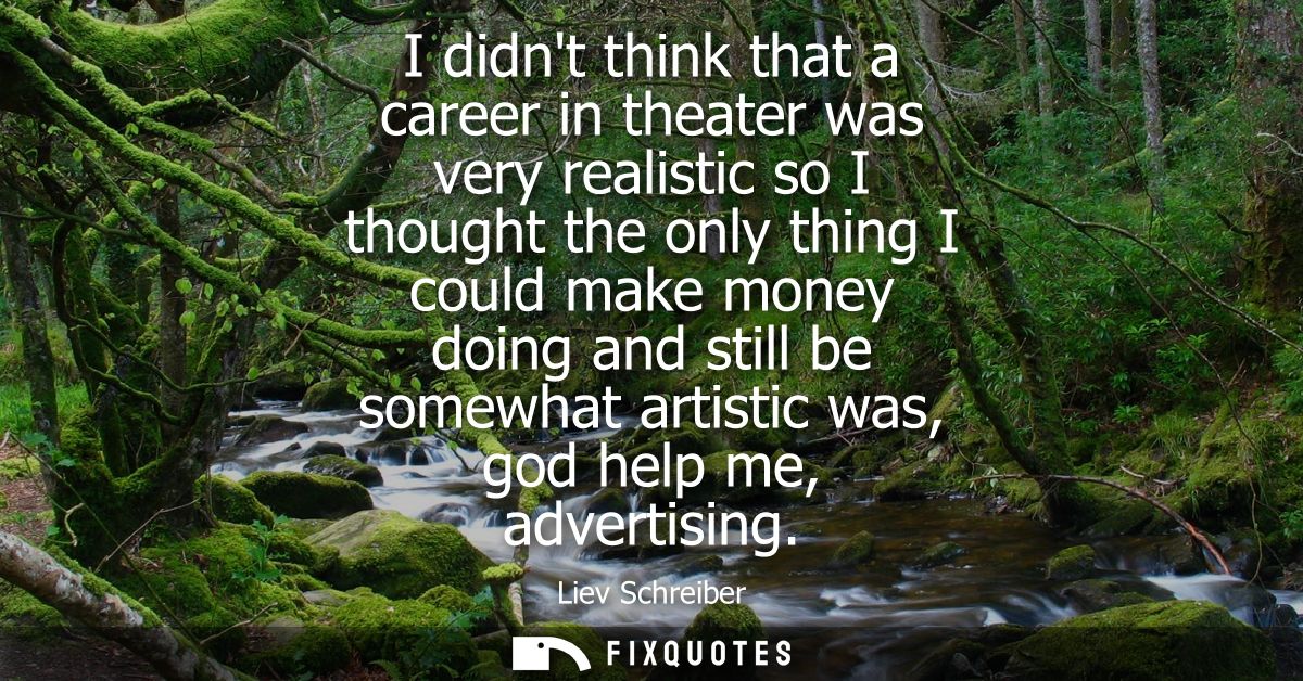 I didnt think that a career in theater was very realistic so I thought the only thing I could make money doing and still
