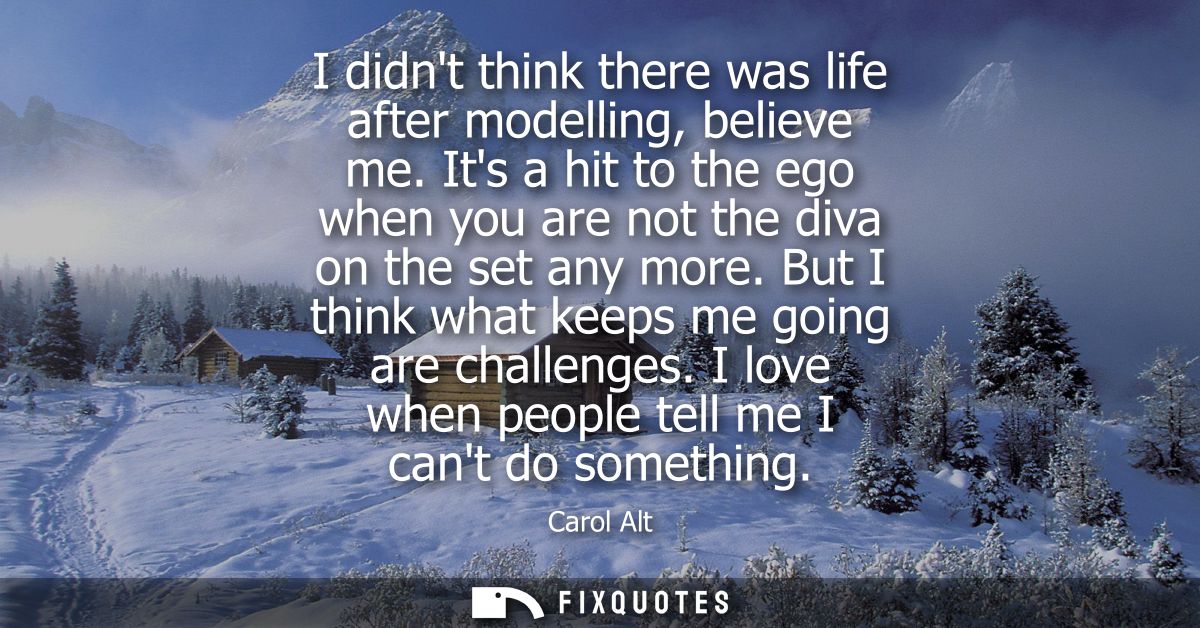 I didnt think there was life after modelling, believe me. Its a hit to the ego when you are not the diva on the set any 