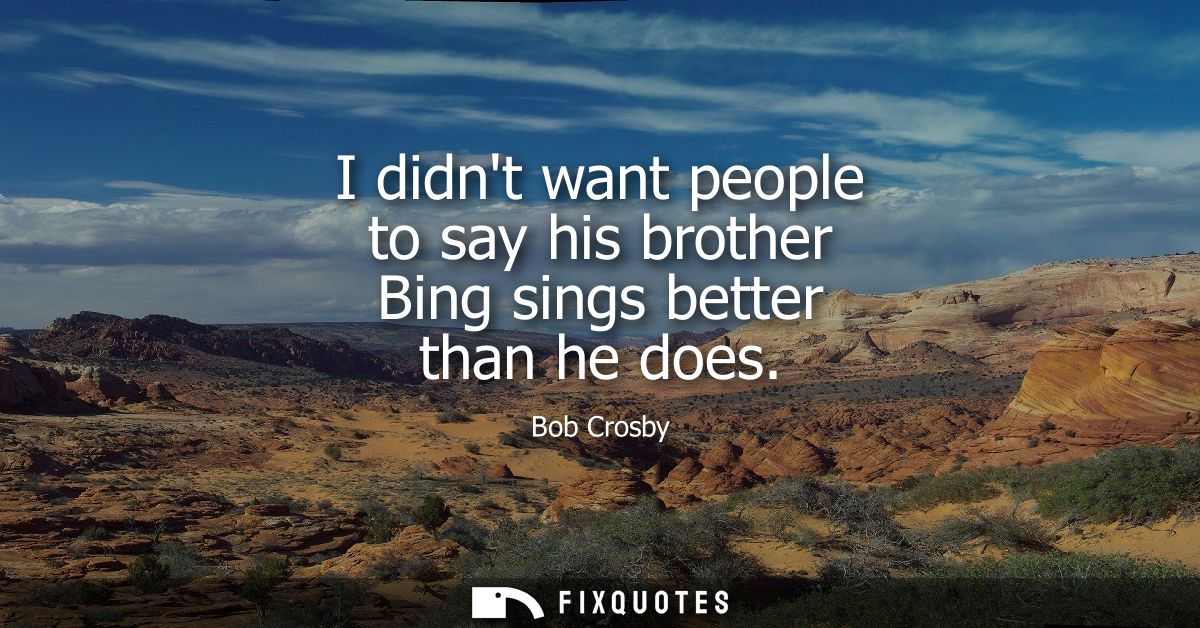 I didnt want people to say his brother Bing sings better than he does