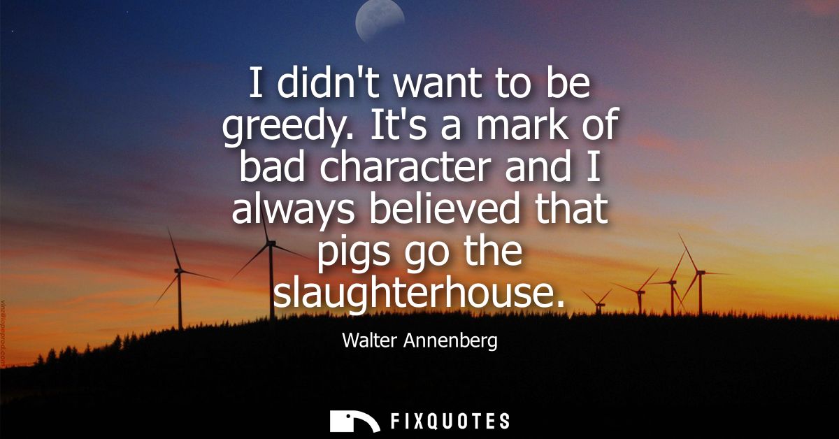 I didnt want to be greedy. Its a mark of bad character and I always believed that pigs go the slaughterhouse