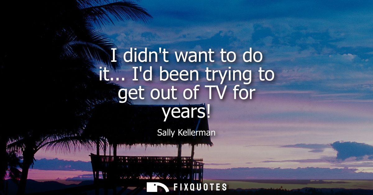 I didnt want to do it... Id been trying to get out of TV for years!