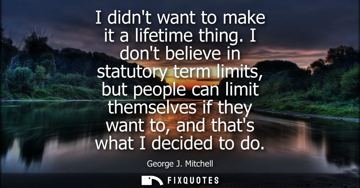 I didnt want to make it a lifetime thing. I dont believe in statutory term limits, but people can limit themselves if th