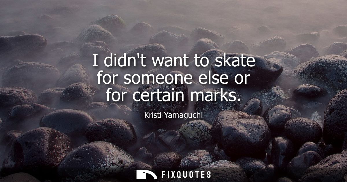 I didnt want to skate for someone else or for certain marks