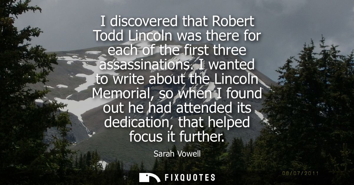 I discovered that Robert Todd Lincoln was there for each of the first three assassinations. I wanted to write about the 