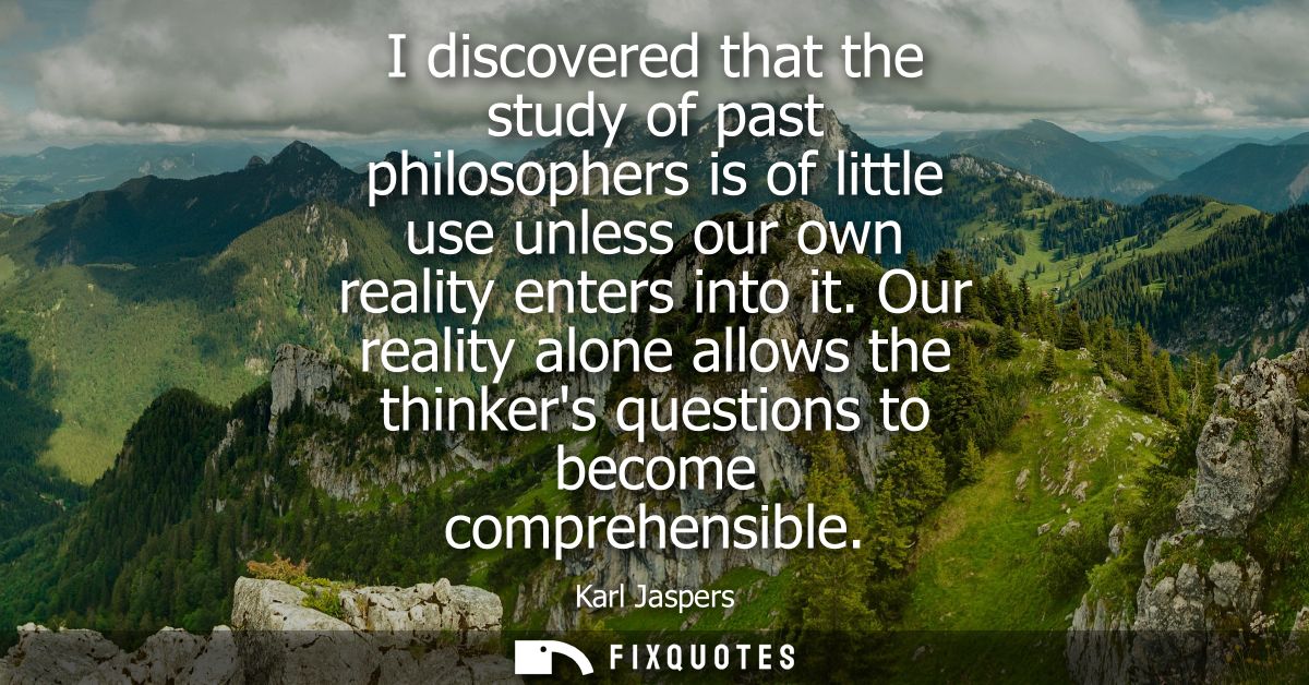 I discovered that the study of past philosophers is of little use unless our own reality enters into it.