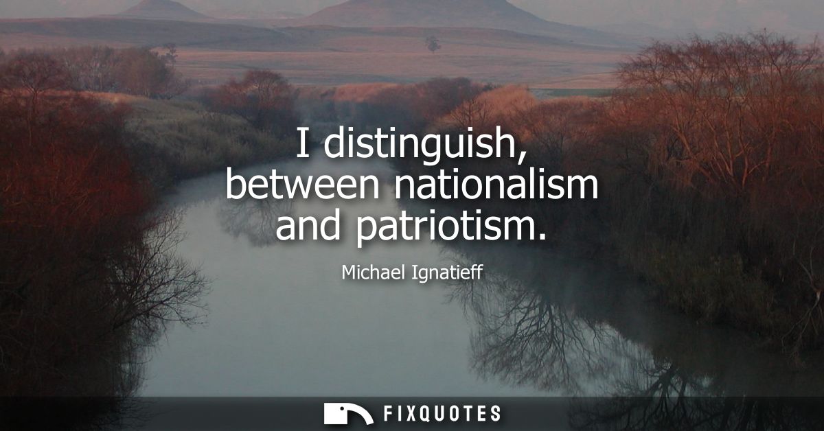 I distinguish, between nationalism and patriotism