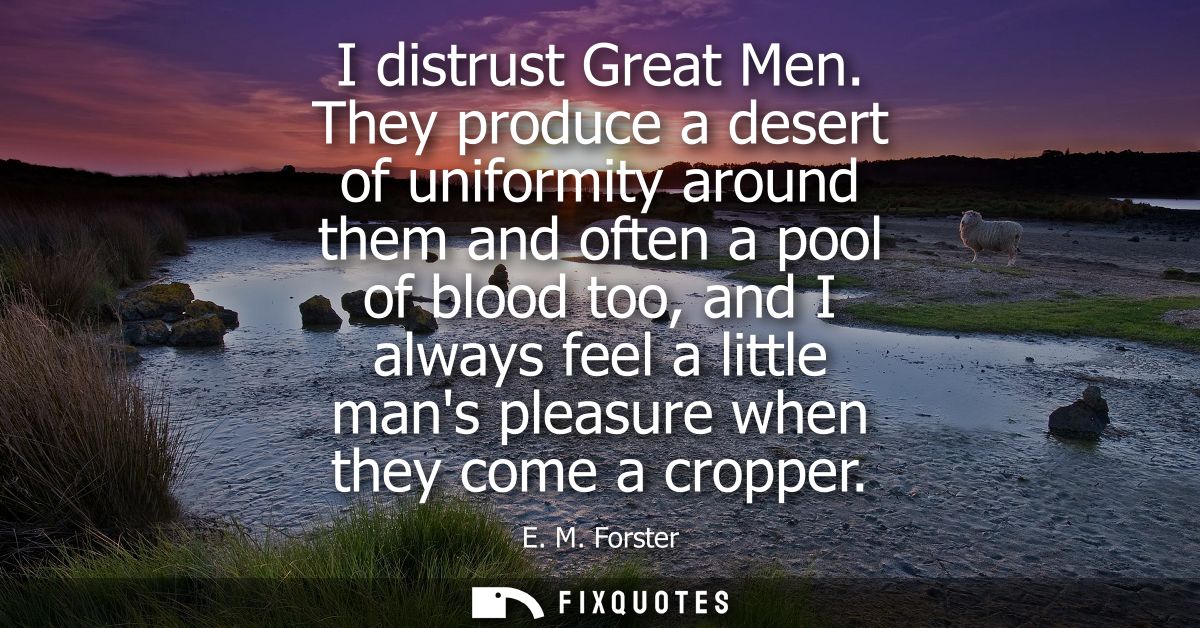 I distrust Great Men. They produce a desert of uniformity around them and often a pool of blood too, and I always feel a