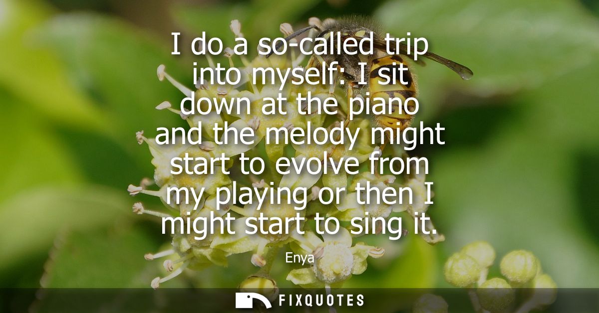 I do a so-called trip into myself: I sit down at the piano and the melody might start to evolve from my playing or then 