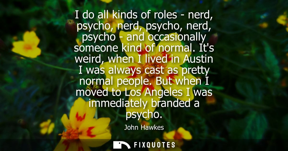 I do all kinds of roles - nerd, psycho, nerd, psycho, nerd, psycho - and occasionally someone kind of normal.