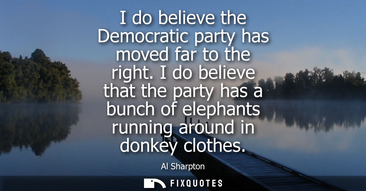 I do believe the Democratic party has moved far to the right. I do believe that the party has a bunch of elephants runni