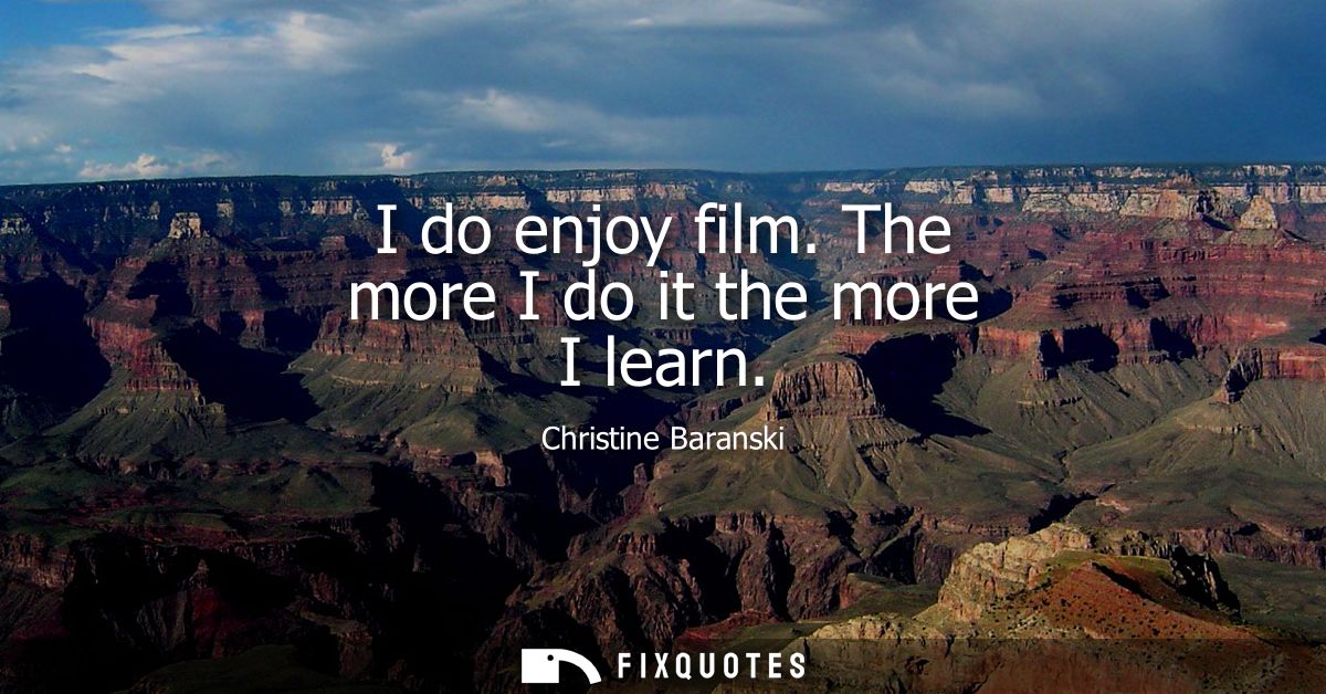 I do enjoy film. The more I do it the more I learn