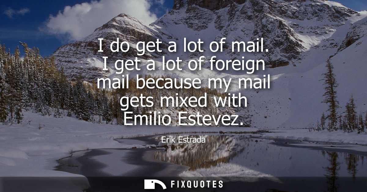 I do get a lot of mail. I get a lot of foreign mail because my mail gets mixed with Emilio Estevez