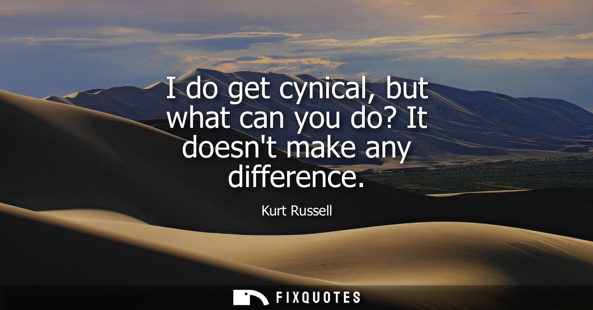I do get cynical, but what can you do? It doesnt make any difference