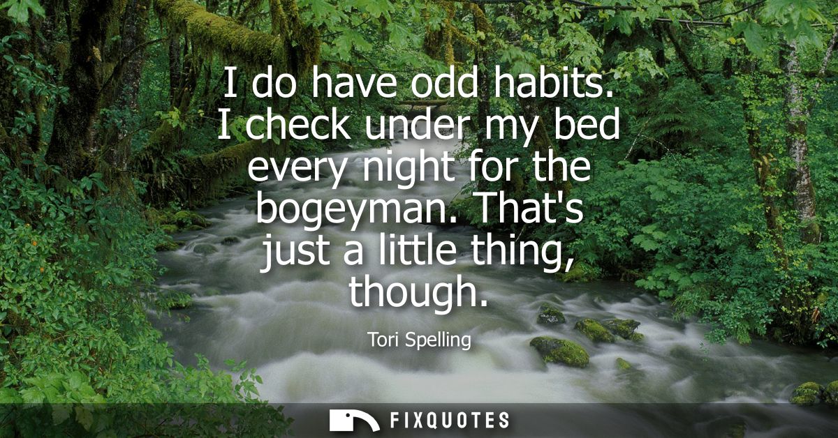 I do have odd habits. I check under my bed every night for the bogeyman. Thats just a little thing, though