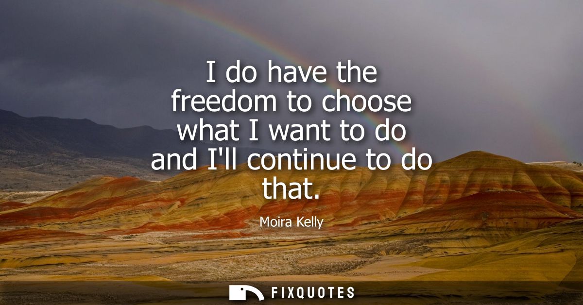 I do have the freedom to choose what I want to do and Ill continue to do that