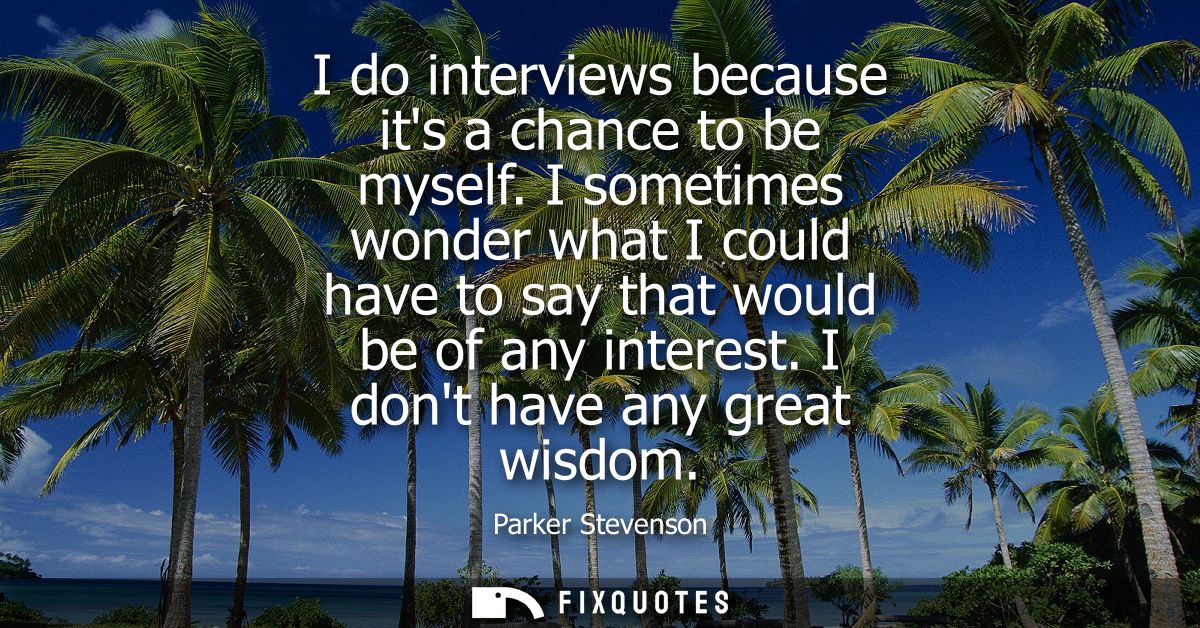 I do interviews because its a chance to be myself. I sometimes wonder what I could have to say that would be of any inte
