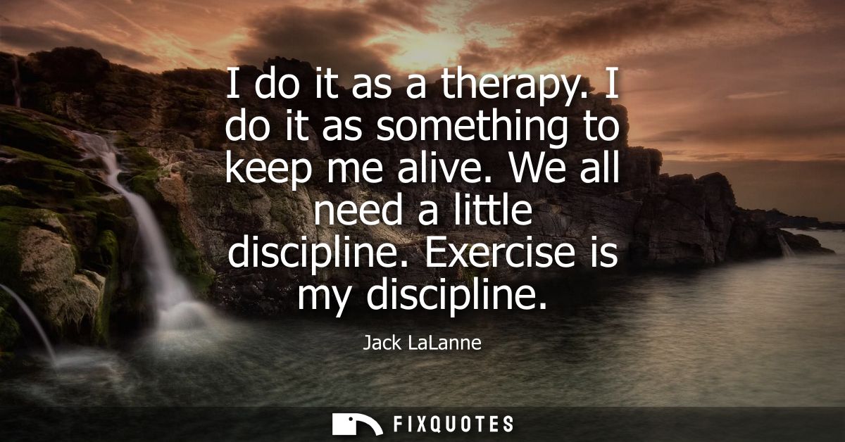I do it as a therapy. I do it as something to keep me alive. We all need a little discipline. Exercise is my discipline
