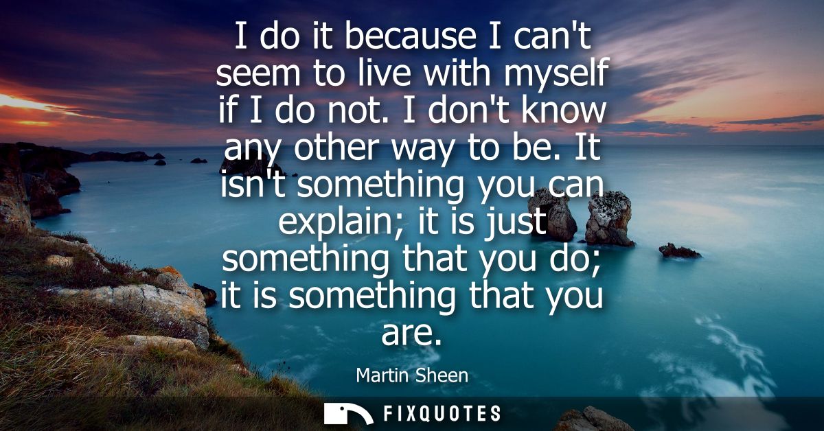 I do it because I cant seem to live with myself if I do not. I dont know any other way to be. It isnt something you can 