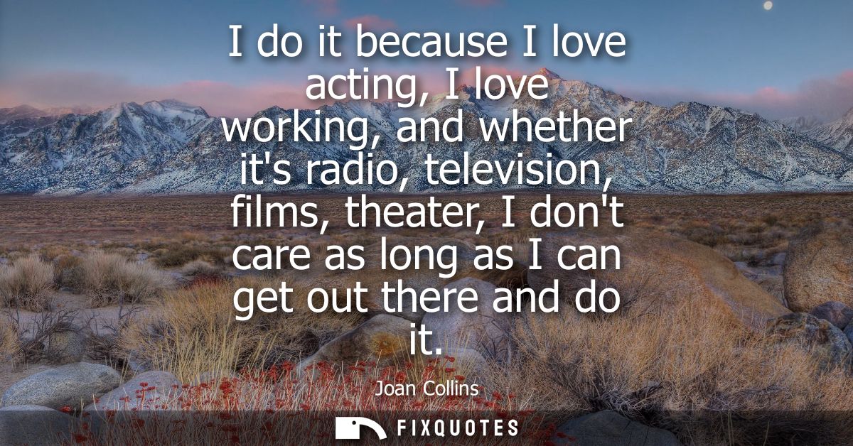 I do it because I love acting, I love working, and whether its radio, television, films, theater, I dont care as long as
