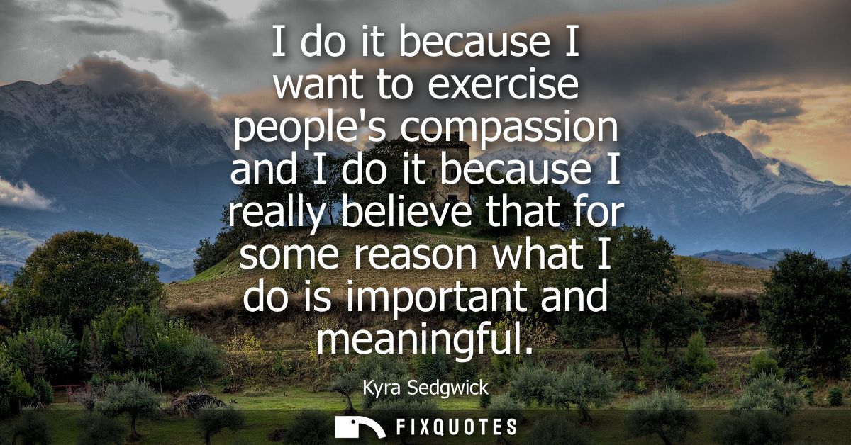 I do it because I want to exercise peoples compassion and I do it because I really believe that for some reason what I d