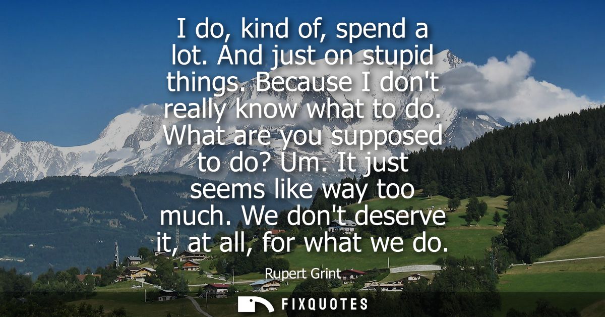 I do, kind of, spend a lot. And just on stupid things. Because I dont really know what to do. What are you supposed to d