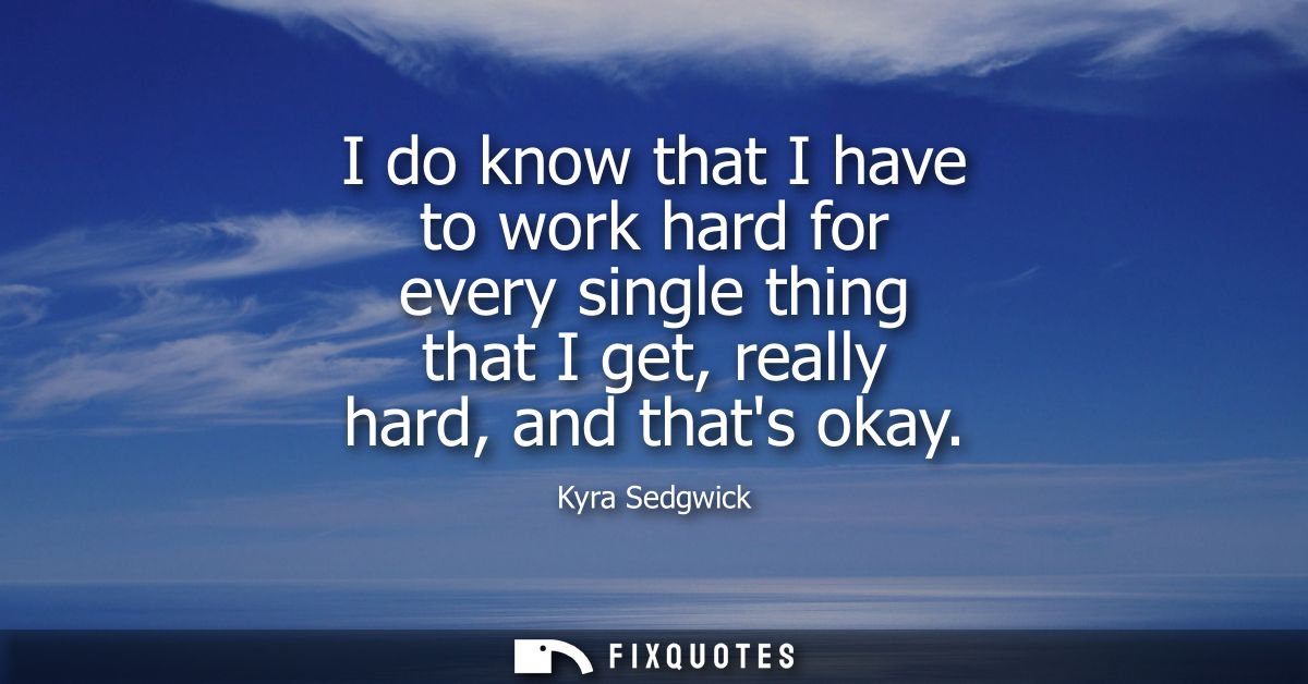 I do know that I have to work hard for every single thing that I get, really hard, and thats okay