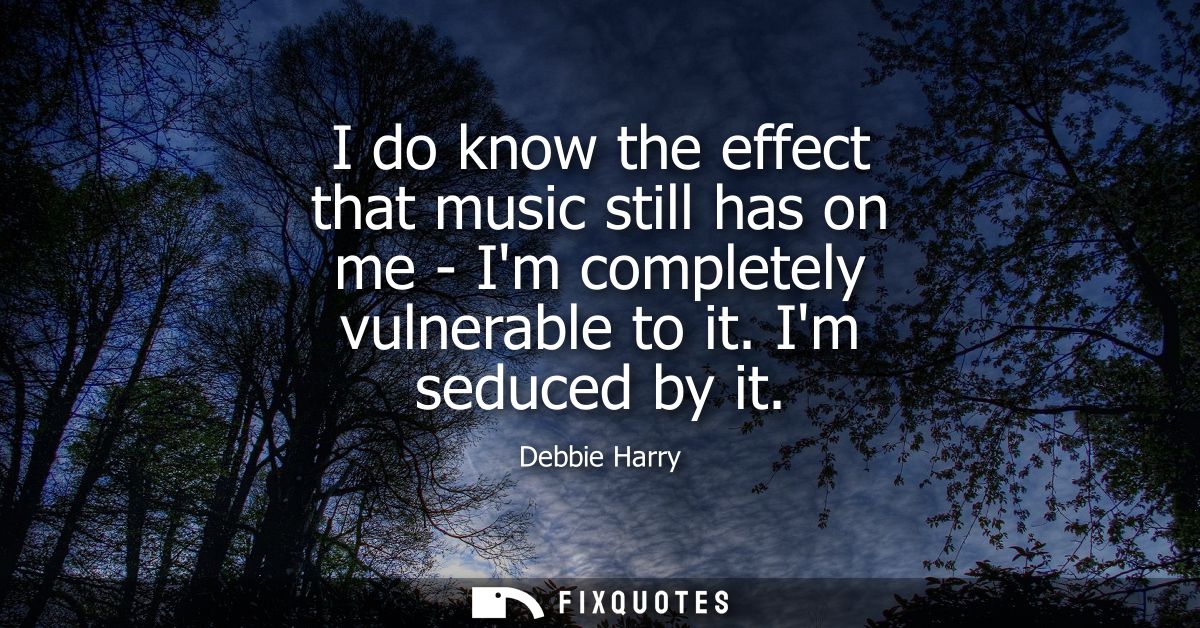 I do know the effect that music still has on me - Im completely vulnerable to it. Im seduced by it