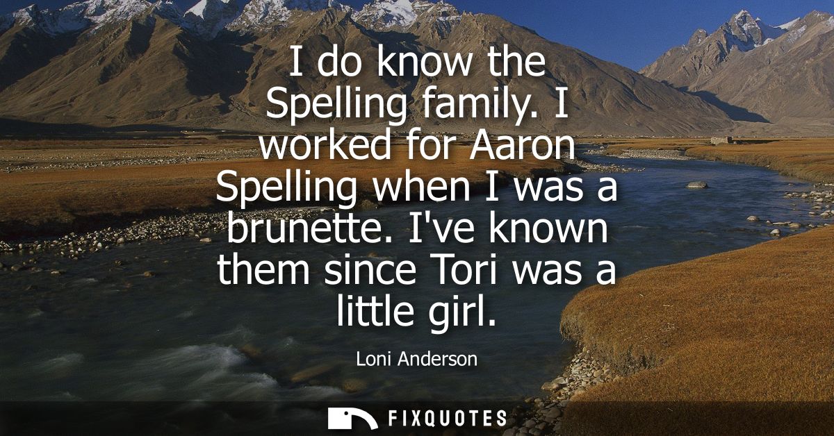 I do know the Spelling family. I worked for Aaron Spelling when I was a brunette. Ive known them since Tori was a little