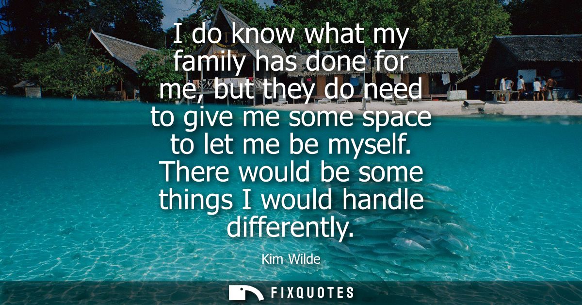 I do know what my family has done for me, but they do need to give me some space to let me be myself. There would be som